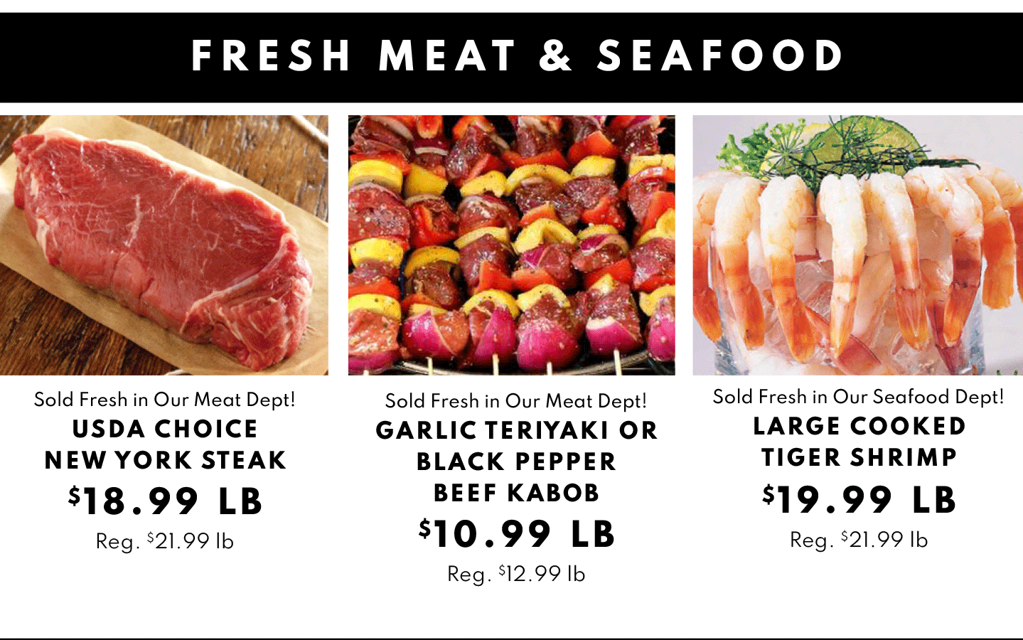 USDA Choice New York Steak $18.99 lb, Garlic Teriyaki or Black Pepper Beef KAbob $10.99 lb and Large Cooked Tiger Shrimp $19.99 lb