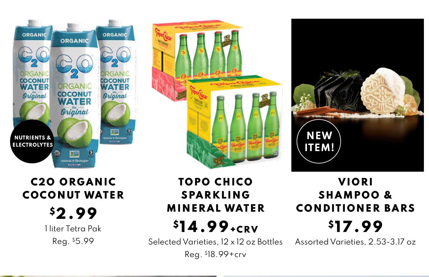 C2O ORGANIC COCONUT WATER $2.99, TOPO CHICO SPARKLING and IORI 
SHAMPOO & CONDITIONER BARS $17.99
MINERAL WATER $14.99