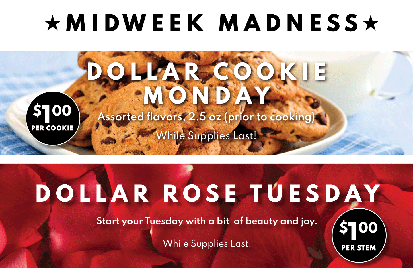 DOLLAR COOKIE MONDAY Assorted flavors, 2.5 oz (prior to cooking) While Supplies Last! Dollar Rose Tuesday $1 per stem