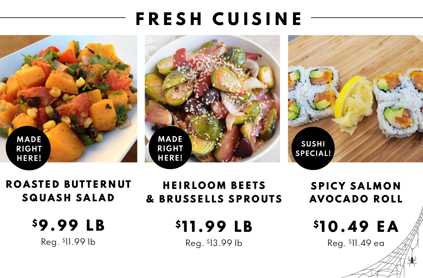 ROASTED BUTTERNUT SQUASH SALAD $9.99 LB, HEIRLOOM BEETS BRUSSELLS SPROUTS $11.99 LB SPICY SALMON AVOCADO ROLL $10.49 EA