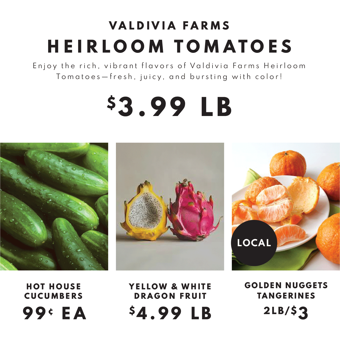 Valdivia Farms Heirloom Tomatoes $3.99 lb, Hot House Cucumbers $.99 ea, Yellow and White Dragon Fruit $4.99 lb and Tangerines 2lb/$3