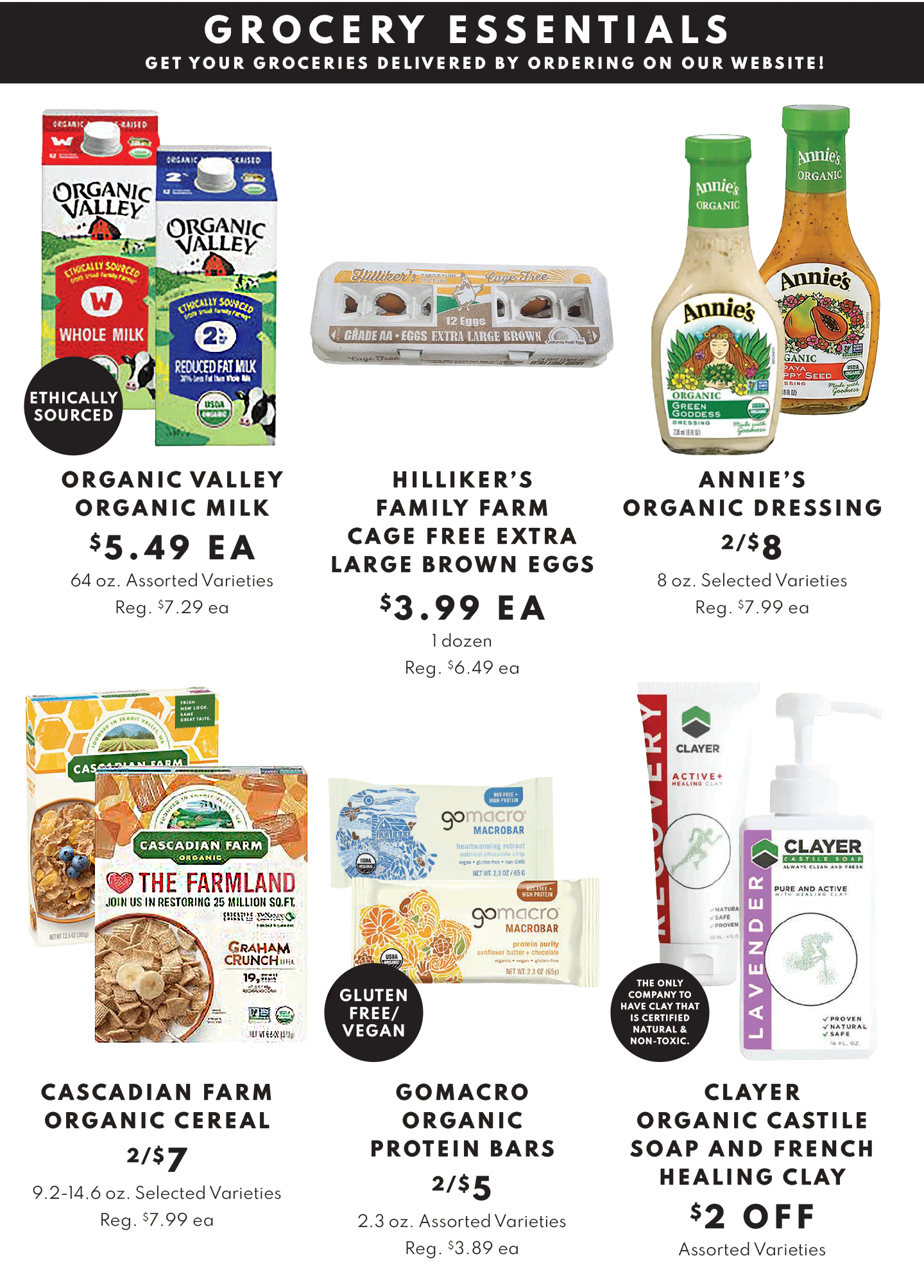 GROCERY ESSENTIALS: ORGANIC VALLEY MILK $5.49 EA, HILLIKER'S FAMILY FAMR CAGE FREE EXTRA LARGE BROWN EGGS $3.99 EA (1 DOZEN) AND ANNIE'S ORGANIC DRESSING 2/$8, CASCADIAN FARM ORGANIC CEREAL 2/$7. GOMACRO ORGANIC PROTEIN BARS 2/$5 AND CLAYER SOAP $2 OFF