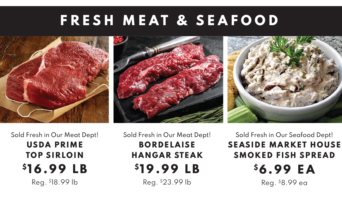 FRESH MEAT AND SEAFOOD: USDA CHOICE TOP SIRLOIN $16.99 LB, BORDELAISE HANGAR STEAK $19.99 LB AND SEASIDE MARKET HOUSE SMOKED FISH SPREAD $6.99 EA