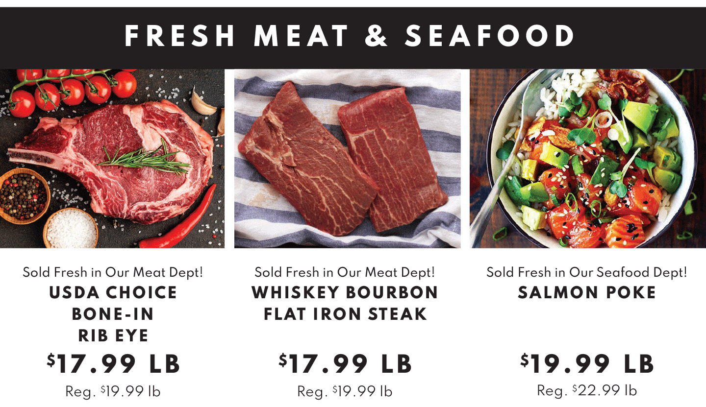 FRESH MEAT AND SEAFOOD: USDA CHOICE BONE-IN RIBEYE, $17.99 LB, WHISKEY BOURBON FLAT IRON STEAK $17.99 LB AND SALMON POKE $19.99 LB