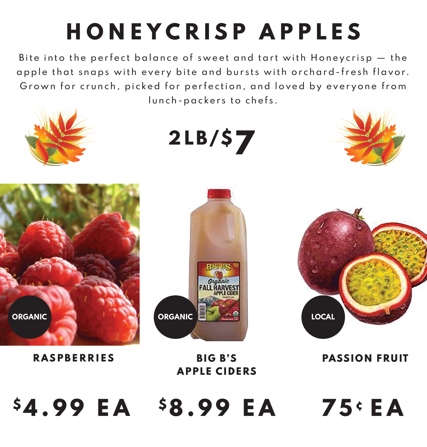 Honeycrisp Appels 2lb/$7, Raspberries $4.99 ea, Big B's Apple Cider $8.99 and Passion fruit $.75 ea.