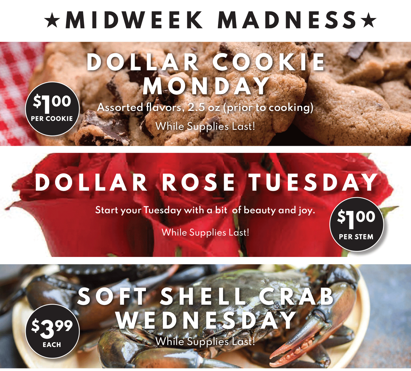★ MIDWEEK MADNESS ★. DOLLAR COOKIE MONDAY $1.00 PER COOKIE, DOLLAR ROSE TUESDAY $1.00 PER STEM, SOFT SHELL CRAB WEDNESDAY $3.99 EACH.