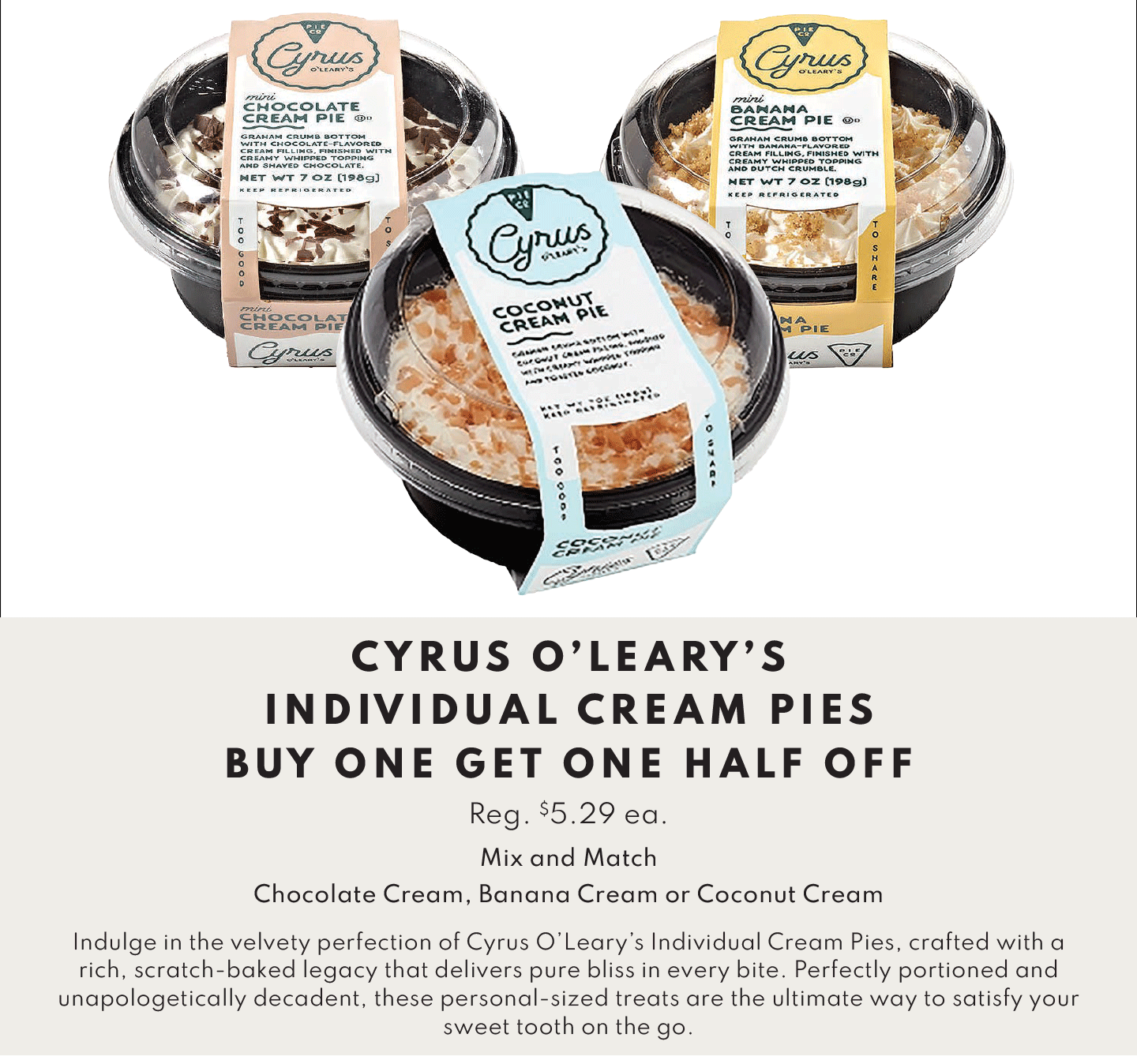 CYRUS O'LEARY'S INDIVIDUAL CREAM PIES BUY ONE GET ONE HALF OFF. Chocolate Cream Pie Reg. $5.29 ea., Banana Cream Pie Reg. $5.29 ea., Coconut Cream Pie Reg. $5.29 ea.