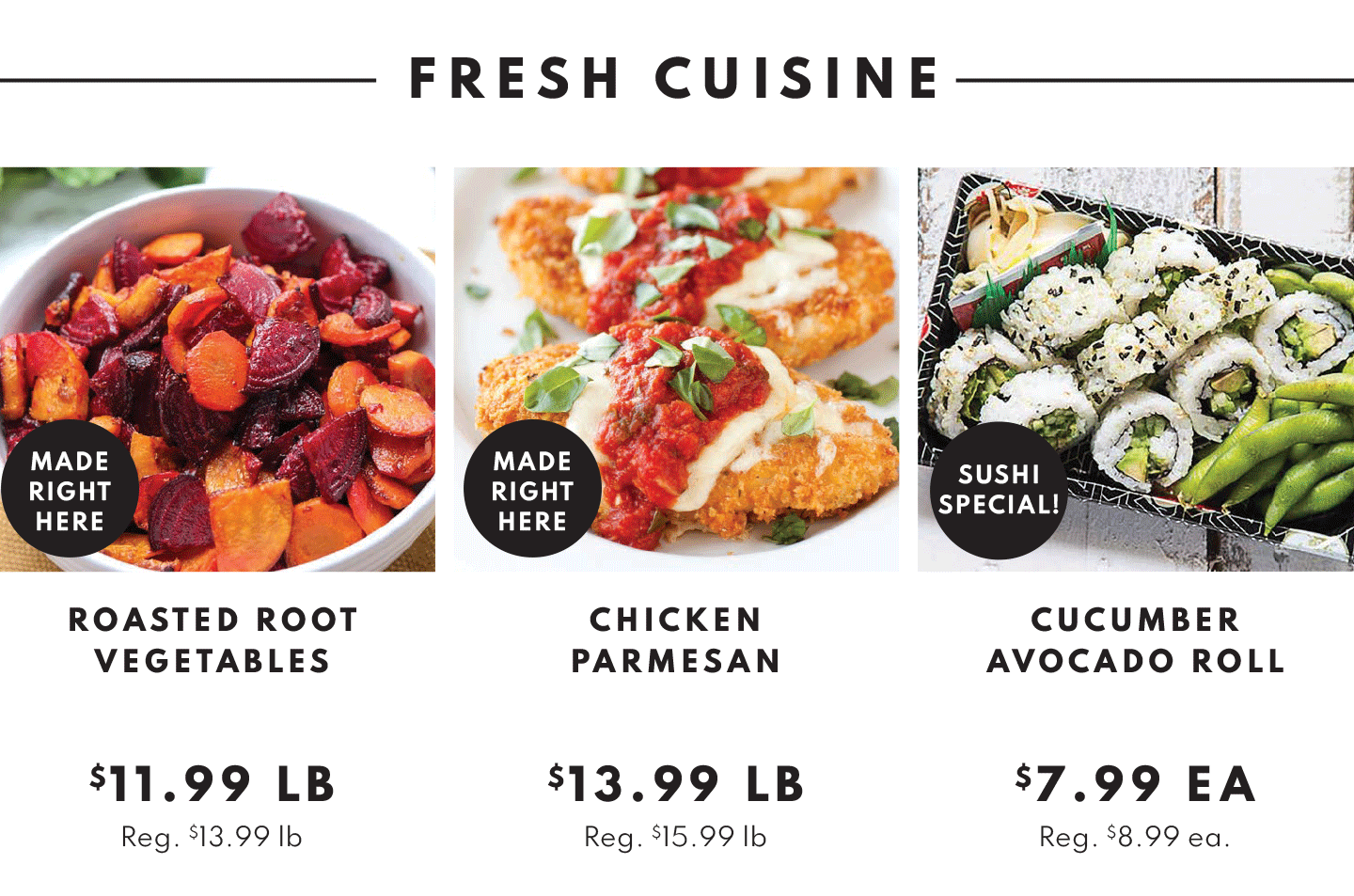 FRESH CUISINE. ROASTED ROOT VEGETABLES $11.99 LB, CHICKEN PARMESAN $13.99 LB, CUCUMBER AVOCADO ROLL $7.99 EA.