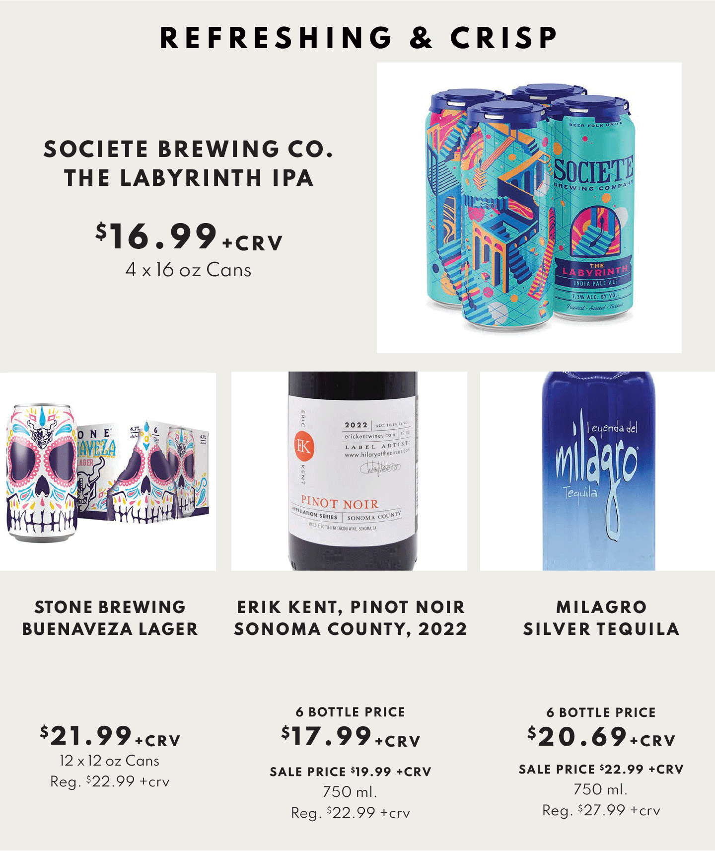 REFRESHING & CRISP. SOCIETE BREWING CO. THE LABYRINTH IPA $16.99 + CRV, STONE BREWING BUENA VISTA LAGER $21.99 + CRV, ERIK KENT, PINOT NOIR SONOMA COUNTY, 2022 $17.99 + CRV, MILAGRO SILVER TEQUILA $20.69 + CRV.